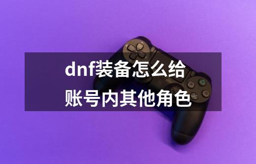 dnf装备怎么给账号内其他角色-第1张-游戏相关-尔合网