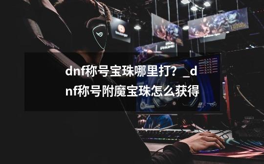 dnf称号宝珠哪里打？_dnf称号附魔宝珠怎么获得-第1张-游戏相关-尔合网