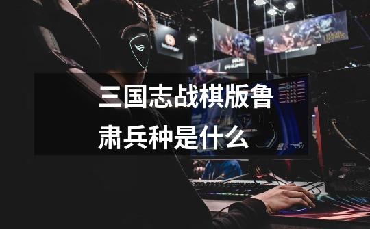 三国志战棋版鲁肃兵种是什么-第1张-游戏相关-尔合网