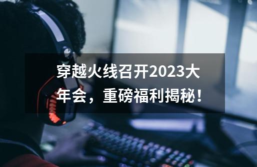 穿越火线召开2023大年会，重磅福利揭秘！-第1张-游戏相关-尔合网