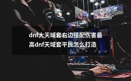 dnf大天域套右边搭配伤害最高dnf天域套平民怎么打造-第1张-游戏相关-尔合网