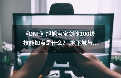 《DNF》旭旭宝宝剑魂100级技能加点是什么？,地下城与勇士剑魂加点-第1张-游戏相关-尔合网