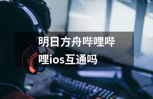 明日方舟哔哩哔哩ios互通吗-第1张-游戏相关-尔合网