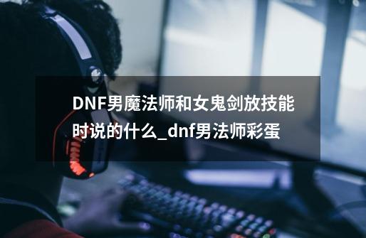 DNF男魔法师和女鬼剑放技能时说的什么_dnf男法师彩蛋-第1张-游戏相关-尔合网