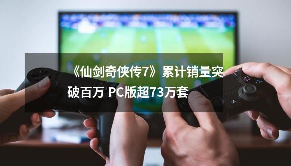 《仙剑奇侠传7》累计销量突破百万 PC版超73万套-第1张-游戏相关-尔合网