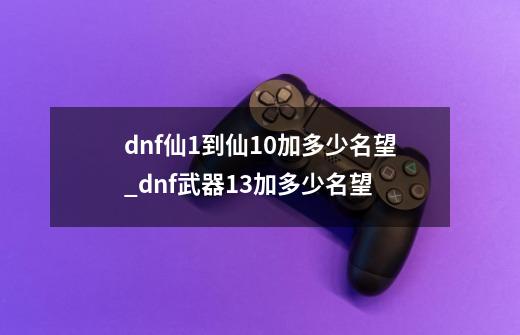 dnf仙1到仙10加多少名望_dnf武器+13加多少名望-第1张-游戏相关-尔合网