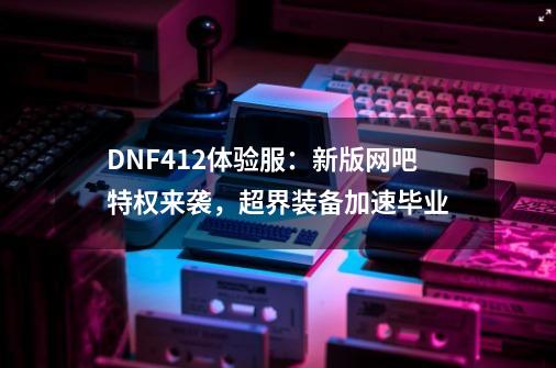 DNF4.12体验服：新版网吧特权来袭，超界装备加速毕业-第1张-游戏相关-尔合网