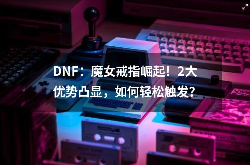 DNF：魔女戒指崛起！2大优势凸显，如何轻松触发？-第1张-游戏相关-尔合网