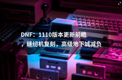 DNF：11.10版本更新前瞻，缝纫机复刻，高级地下城减负-第1张-游戏相关-尔合网