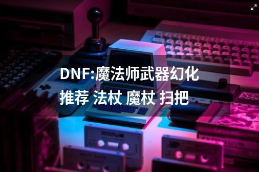 DNF:魔法师武器幻化推荐 法杖 魔杖 扫把-第1张-游戏相关-尔合网