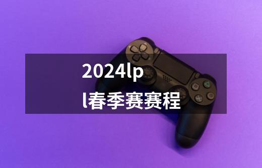 2024lpl春季赛赛程-第1张-游戏相关-尔合网