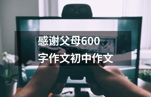 感谢父母600字作文初中作文-第1张-游戏相关-尔合网