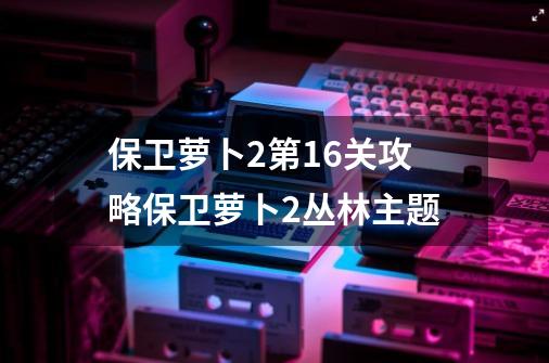 保卫萝卜2第16关攻略保卫萝卜2丛林主题-第1张-游戏相关-尔合网