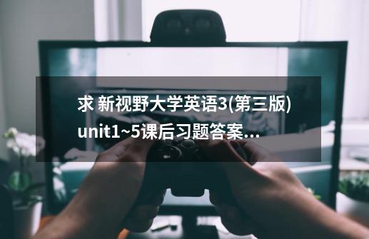 求 新视野大学英语3(第三版)unit1~5课后习题答案 网盘资源,新视野大学英语3教程答案视听说-第1张-游戏相关-尔合网