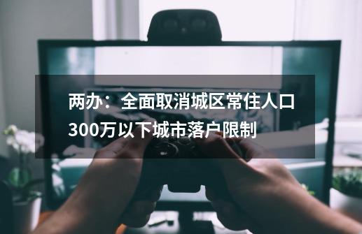 两办：全面取消城区常住人口300万以下城市落户限制-第1张-游戏相关-尔合网