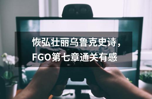 恢弘壮丽乌鲁克史诗，FGO第七章通关有感-第1张-游戏相关-尔合网