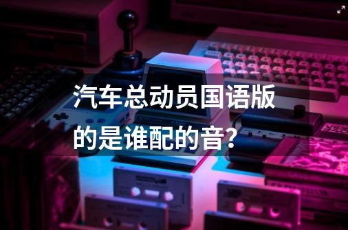 汽车总动员国语版的是谁配的音？-第1张-游戏相关-尔合网