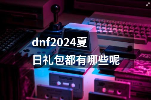 dnf2024夏日礼包都有哪些呢-第1张-游戏相关-尔合网