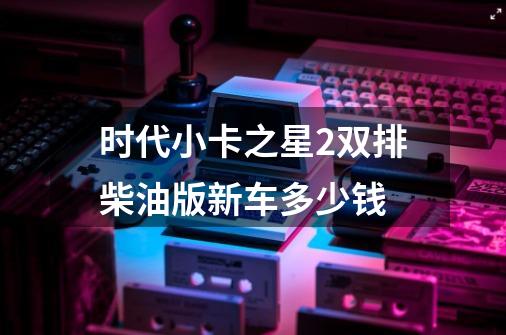 时代小卡之星2双排柴油版新车多少钱-第1张-游戏相关-尔合网