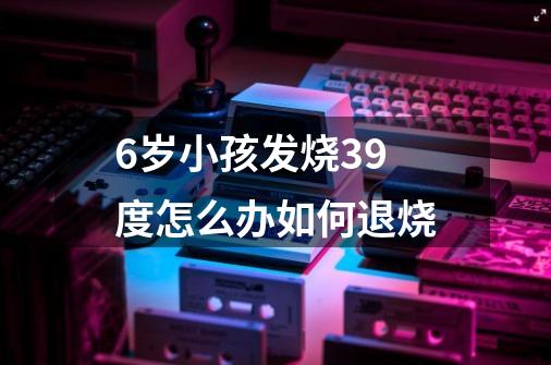 6岁小孩发烧39度怎么办如何退烧-第1张-游戏相关-尔合网