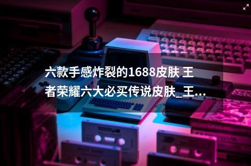 六款手感炸裂的1688皮肤 王者荣耀六大必买传说皮肤_王者2021年九月皮肤-第1张-游戏相关-尔合网