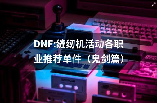 DNF:缝纫机活动各职业推荐单件（鬼剑篇）-第1张-游戏相关-尔合网