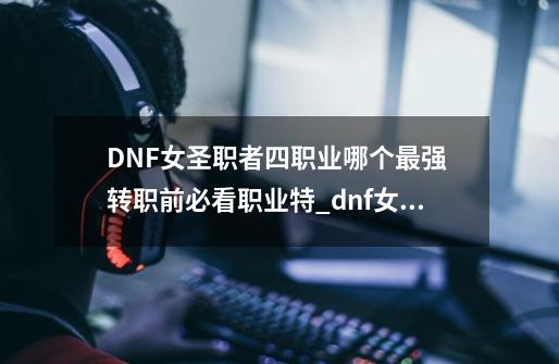 DNF女圣职者四职业哪个最强 转职前必看职业特_dnf女圣职者哪个职业厉害一点-第1张-游戏相关-尔合网