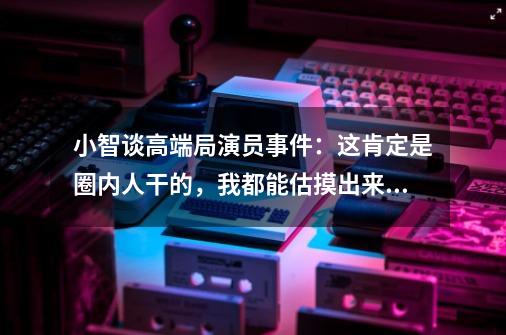 小智谈高端局演员事件：这肯定是圈内人干的，我都能估摸出来是谁-第1张-游戏相关-尔合网