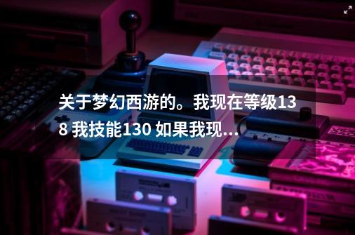 关于梦幻西游的。我现在等级138 我技能130 如果我现在飞升的话 停129.飞完了 技能还能点到150吗？,梦幻飞升129后还能再补技能吗-第1张-游戏相关-尔合网