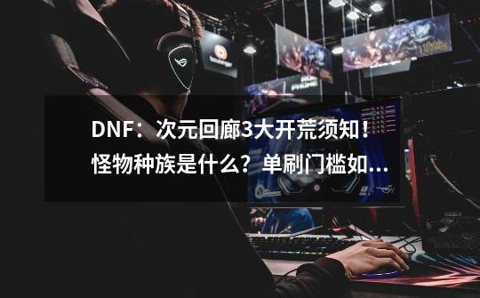 DNF：次元回廊3大开荒须知！怪物种族是什么？单刷门槛如何？-第1张-游戏相关-尔合网