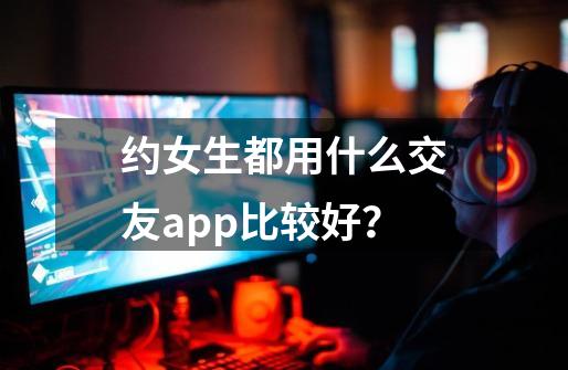 约女生都用什么交友app比较好？-第1张-游戏相关-尔合网