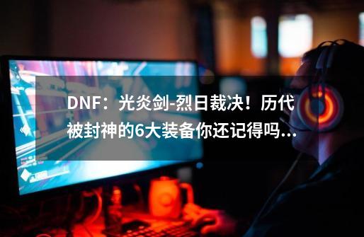 DNF：光炎剑-烈日裁决！历代被封神的6大装备你还记得吗？-第1张-游戏相关-尔合网