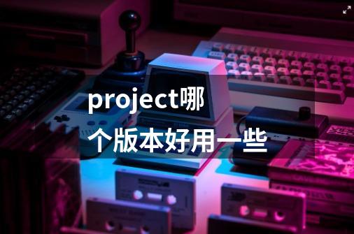 project哪个版本好用一些-第1张-游戏相关-尔合网