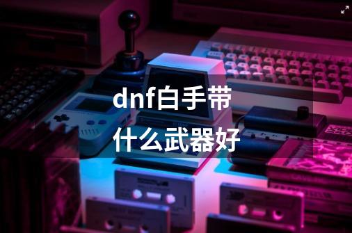 dnf白手带什么武器好-第1张-游戏相关-尔合网