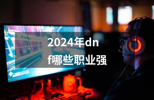 2024年dnf哪些职业强-第1张-游戏相关-尔合网