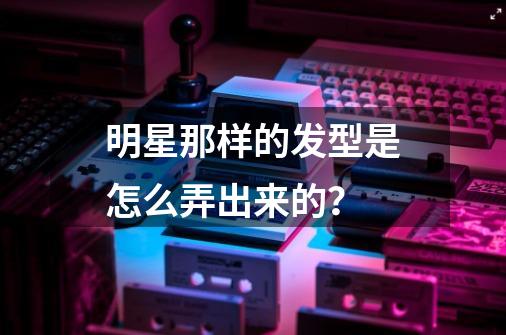 明星那样的发型是怎么弄出来的？-第1张-游戏相关-尔合网