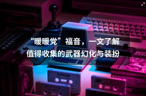 “暖暖党”福音，一文了解值得收集的武器幻化与装扮-第1张-游戏相关-尔合网