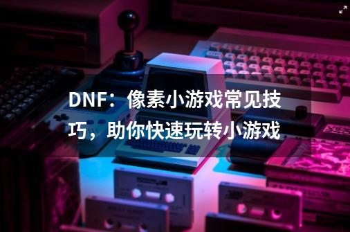 DNF：像素小游戏常见技巧，助你快速玩转小游戏-第1张-游戏相关-尔合网