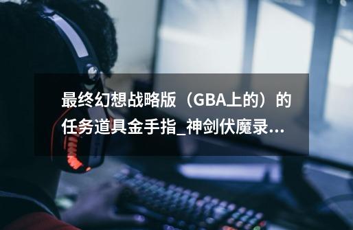 最终幻想战略版（GBA上的）的任务道具金手指_神剑伏魔录金手指-第1张-游戏相关-尔合网