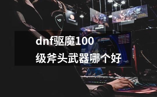 dnf驱魔100级斧头武器哪个好-第1张-游戏相关-尔合网