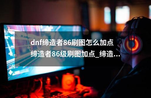 dnf缔造者86刷图怎么加点 缔造者86级刷图加点_缔造者刷图加点2021-第1张-游戏相关-尔合网