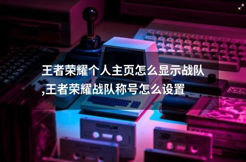 王者荣耀个人主页怎么显示战队,王者荣耀战队称号怎么设置-第1张-游戏相关-尔合网