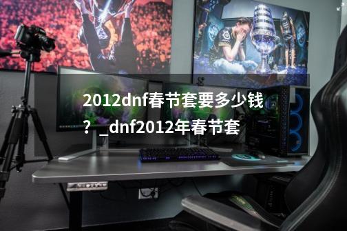 2012dnf春节套要多少钱？_dnf2012年春节套-第1张-游戏相关-尔合网