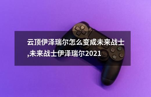 云顶伊泽瑞尔怎么变成未来战士,未来战士伊泽瑞尔2021-第1张-游戏相关-尔合网