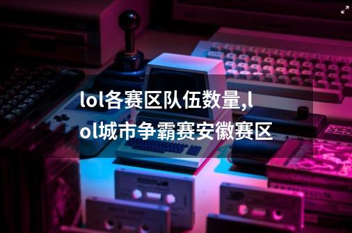 lol各赛区队伍数量,lol城市争霸赛安徽赛区-第1张-游戏相关-尔合网