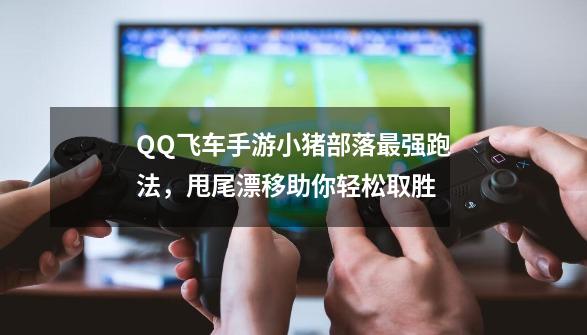 QQ飞车手游小猪部落最强跑法，甩尾漂移助你轻松取胜-第1张-游戏相关-尔合网