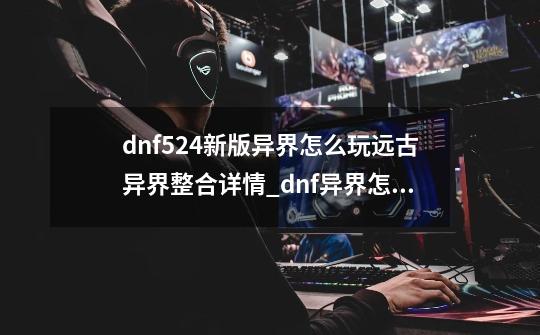 dnf5.24新版异界怎么玩?远古异界整合详情_dnf异界怎么玩-第1张-游戏相关-尔合网