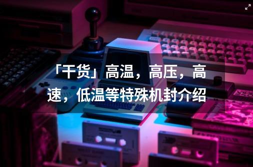 「干货」高温，高压，高速，低温等特殊机封介绍-第1张-游戏相关-尔合网