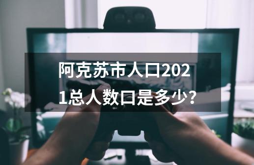 阿克苏市人口2021总人数口是多少？-第1张-游戏相关-尔合网