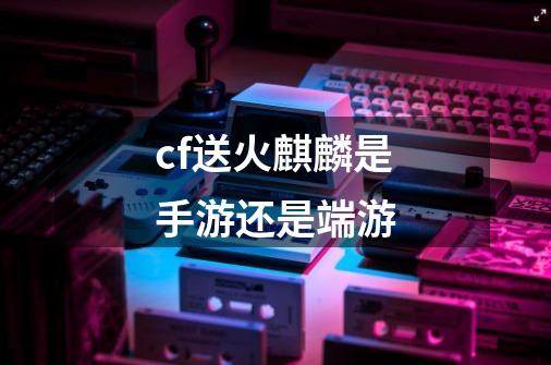 cf送火麒麟是手游还是端游-第1张-游戏相关-尔合网